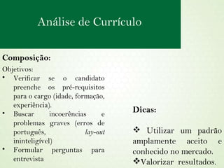 Composição: Objetivos:  Verificar se o candidato preenche os pré-requisitos para o cargo (idade, formação, experiência). Buscar incoerências e problemas graves (erros de português,  lay-out  ininteligível) Formular perguntas para entrevista Dicas: Utilizar um padrão amplamente aceito e conhecido no mercado. Valorizar  resultados. Análise de Currículo 