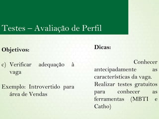 Objetivos:  Verificar adequação à vaga Exemplo: Introvertido para área de Vendas Dicas: Conhecer antecipadamente as características da vaga. Realizar testes gratuitos para conhecer as ferramentas (MBTI e Catho) Testes – Avaliação de Perfil 