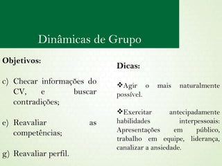 Objetivos:  Checar informações do CV, e  buscar contradições; Reavaliar as competências; Reavaliar perfil. Dicas: Agir o mais naturalmente possível. Exercitar antecipadamente habilidades interpessoais: Apresentações em público, trabalho em equipe, liderança, canalizar a ansiedade.  Dinâmicas de Grupo 