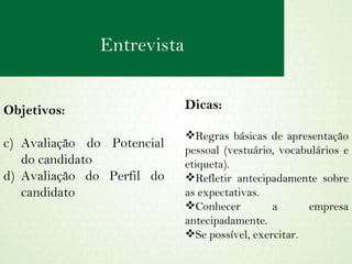 Objetivos:  Avaliação do Potencial do candidato Avaliação do Perfil do candidato Dicas: Regras básicas de apresentação pessoal (vestuário, vocabulários e etiqueta). Refletir antecipadamente sobre as expectativas. Conhecer a empresa antecipadamente. Se possível, exercitar. Entrevista 