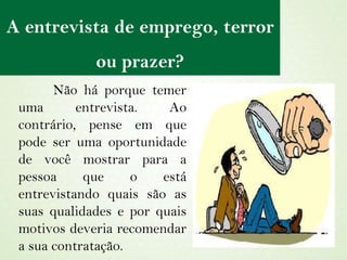 A entrevista de emprego, terror ou prazer? Não há porque temer uma entrevista. Ao contrário, pense em que pode ser uma oportunidade de você mostrar para a pessoa que o está entrevistando quais são as suas qualidades e por quais motivos deveria recomendar a sua contratação. 