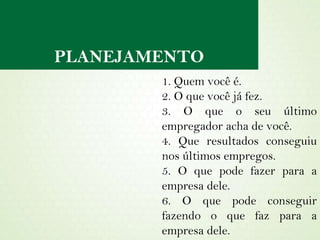 PLANEJAMENTO 1. Quem você é. 2. O que você já fez. 3. O que o seu último empregador acha de você. 4. Que resultados conseguiu nos últimos empregos. 5. O que pode fazer para a empresa dele. 6. O que pode conseguir fazendo o que faz para a empresa dele. 