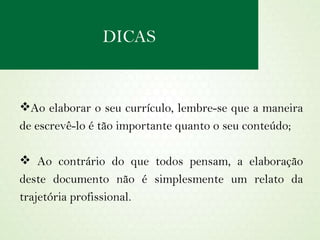 Ao elaborar o seu currículo, lembre-se que a maneira de escrevê-lo é tão importante quanto o seu conteúdo; Ao contrário do que todos pensam, a elaboração deste documento não é simplesmente um relato da trajetória profissional. DICAS 