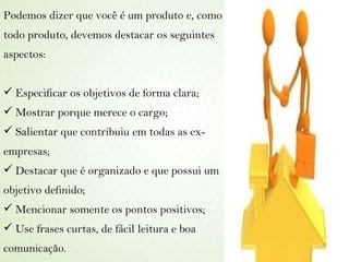Podemos dizer que você é um produto e, como todo produto, devemos destacar os seguintes aspectos: Especificar os objetivos de forma clara; Mostrar porque merece o cargo; Salientar que contribuiu em todas as ex-empresas; Destacar que é organizado e que possui um objetivo definido; Mencionar somente os pontos positivos; Use frases curtas, de fácil leitura e boa comunicação. 