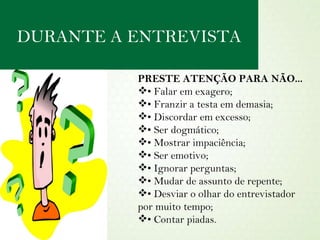 PRESTE ATENÇÃO PARA NÃO... •  Falar em exagero; •  Franzir a testa em demasia; •  Discordar em excesso; •  Ser dogmático; •  Mostrar impaciência; •  Ser emotivo; •  Ignorar perguntas; •  Mudar de assunto de repente; •  Desviar o olhar do entrevistador por muito tempo; •  Contar piadas. DURANTE A ENTREVISTA 