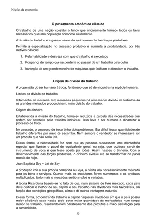 Noções de economia
O pensamento econômico clássico
O trabalho de uma nação constitui o fundo que originalmente fornece todos os bens
necessários que uma população consome anualmente.
A divisão do trabalho é a grande causa do aprimoramento das forças produtivas.
Permite a especialização no processo produtivo e aumenta a produtividade, por três
motivos básicos:
1. Pela habilidade e destreza com que o trabalho é executado
2. Poupança de tempo que se perderia ao passar de um trabalho para outro
3. Invenção de um grande mineiro de máquinas que facilitam e abreviam o trabalho.
Origem da divisão do trabalho
A propensão do ser humano à troca, fenômeno que só de encontra na espécie humana.
Limites da divisão do trabalho
O tamanho do mercado. Em mercados pequenos há uma menor divisão do trabalho. Já
os grandes mercados proporcionam, mais divisão do trabalho.
Origem do dinheiro
Estabelecida a divisão do trabalho, torna-se reduzida a parcela das necessidades que
podem ser satisfeita pelo trabalho individual. Isso leva o ser humano a dinamizar o
processo de troca.
No passado, o processo de troca tinha dois problemas: Era difícil trocar quantidades de
trabalho diferentes por meio de escambo. Nem sempre o vendedor se interessava por
um produto que não seria útil.
Dessa forma, a necessidade fez com que as pessoas buscassem uma mercadoria
especial que fizesse o papel de equivalente geral, ou seja, que pudesse servir de
instrumento de troca e que fosse aceita por todos. Assim nasceu o dinheiro. Com o
desenvolvimento das forças produtivas, o dinheiro evoluiu até se transformar no papel
moeda de hoje.
Jean Baptista Say = Lei de Say
A produção cria a sua própria demanda ou seja, a oferta cria necessariamente mercado
para os bens e serviços. Quanto mais os produtores forem numerosos e os produtos
multiplicados, tanto mais o mercados serão amplos e variados.
A teoria Ricardiana baseia-se no fato de que, num sistema de livre mercado, cada país
deve dedicar o melhor de seu capital e seu trabalho nas atividades mais favoráveis, em
função das condições geográficas, clima e de outras vantagens naturais.
Dessa forma, concentrando trabalho e capital naquelas atividades em que o país possui
maior eficiência cada nação pode obter maior quantidade de mercadorias num tempo
menor de trabalho, resultando num barateamento dos produtos e maior satisfação para
a humanidade.
10
 