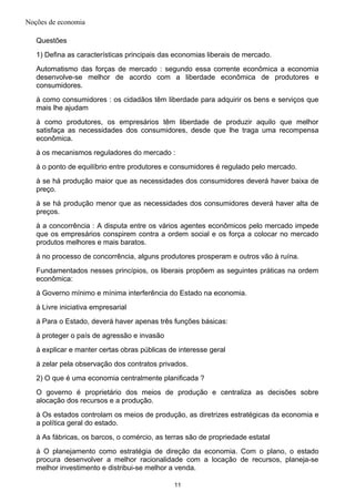 Noções de economia
Questões
1) Defina as características principais das economias liberais de mercado.
Automatismo das forças de mercado : segundo essa corrente econômica a economia
desenvolve-se melhor de acordo com a liberdade econômica de produtores e
consumidores.
à como consumidores : os cidadãos têm liberdade para adquirir os bens e serviços que
mais lhe ajudam
à como produtores, os empresários têm liberdade de produzir aquilo que melhor
satisfaça as necessidades dos consumidores, desde que lhe traga uma recompensa
econômica.
à os mecanismos reguladores do mercado :
à o ponto de equilíbrio entre produtores e consumidores é regulado pelo mercado.
à se há produção maior que as necessidades dos consumidores deverá haver baixa de
preço.
à se há produção menor que as necessidades dos consumidores deverá haver alta de
preços.
à a concorrência : A disputa entre os vários agentes econômicos pelo mercado impede
que os empresários conspirem contra a ordem social e os força a colocar no mercado
produtos melhores e mais baratos.
à no processo de concorrência, alguns produtores prosperam e outros vão à ruína.
Fundamentados nesses princípios, os liberais propõem as seguintes práticas na ordem
econômica:
à Governo mínimo e mínima interferência do Estado na economia.
à Livre iniciativa empresarial
à Para o Estado, deverá haver apenas três funções básicas:
à proteger o país de agressão e invasão
à explicar e manter certas obras públicas de interesse geral
à zelar pela observação dos contratos privados.
2) O que é uma economia centralmente planificada ?
O governo é proprietário dos meios de produção e centraliza as decisões sobre
alocação dos recursos e a produção.
à Os estados controlam os meios de produção, as diretrizes estratégicas da economia e
a política geral do estado.
à As fábricas, os barcos, o comércio, as terras são de propriedade estatal
à O planejamento como estratégia de direção da economia. Com o plano, o estado
procura desenvolver a melhor racionalidade com a locação de recursos, planeja-se
melhor investimento e distribui-se melhor a venda.
11
 
