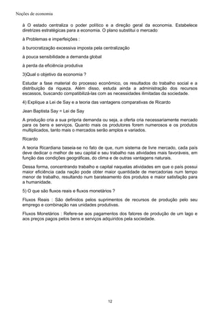 Noções de economia
à O estado centraliza o poder político e a direção geral da economia. Estabelece
diretrizes estratégicas para a economia. O plano substitui o mercado
à Problemas e imperfeições :
à burocratização excessiva imposta pela centralização
à pouca sensibilidade a demanda global
à perda da eficiência produtiva
3)Qual o objetivo da economia ?
Estudar a fase material do processo econômico, os resultados do trabalho social e a
distribuição da riqueza. Além disso, estuda ainda a administração dos recursos
escassos, buscando compatibilizá-las com as necessidades ilimitadas da sociedade.
4) Explique a Lei de Say e a teoria das vantagens comparativas de Ricardo
Jean Baptista Say = Lei de Say
A produção cria a sua própria demanda ou seja, a oferta cria necessariamente mercado
para os bens e serviços. Quanto mais os produtores forem numerosos e os produtos
multiplicados, tanto mais o mercados serão amplos e variados.
Ricardo
A teoria Ricardiana baseia-se no fato de que, num sistema de livre mercado, cada país
deve dedicar o melhor de seu capital e seu trabalho nas atividades mais favoráveis, em
função das condições geográficas, do clima e de outras vantagens naturais.
Dessa forma, concentrando trabalho e capital naquelas atividades em que o país possui
maior eficiência cada nação pode obter maior quantidade de mercadorias num tempo
menor de trabalho, resultando num barateamento dos produtos e maior satisfação para
a humanidade.
5) O que são fluxos reais e fluxos monetários ?
Fluxos Reais : São definidos pelos suprimentos de recursos de produção pelo seu
emprego e combinação nas unidades produtivas.
Fluxos Monetários : Refere-se aos pagamentos dos fatores de produção de um lago e
aos preços pagos pelos bens e serviços adquiridos pela sociedade.
12
 