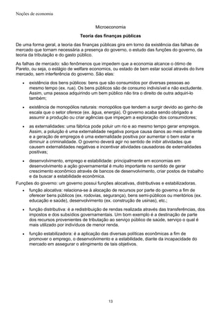 Noções de economia
Microeconomia
Teoria das finanças públicas
De uma forma geral, a teoria das finanças públicas gira em torno da existência das falhas de
mercado que tornam necessária a presença do governo, o estudo das funções do governo, da
teoria da tributação e do gasto público.
As falhas de mercado: são fenômenos que impedem que a economia alcance o ótimo de
Pareto, ou seja, o estágio de welfare economics, ou estado de bem estar social através do livre
mercado, sem interferência do governo. São elas:
• existência dos bens públicos: bens que são consumidos por diversas pessoas ao
mesmo tempo (ex. rua). Os bens públicos são de consumo indivisível e não excludente.
Assim, uma pessoa adquirindo um bem público não tira o direito de outra adquiri-lo
também;
• existência de monopólios naturais: monopólios que tendem a surgir devido ao ganho de
escala que o setor oferece (ex. água, energia). O governo acaba sendo obrigado a
assumir a produção ou criar agências que impeçam a exploração dos consumidores;
• as externalidades: uma fábrica pode poluir um rio e ao mesmo tempo gerar empregos.
Assim, a poluição é uma externalidade negativa porque causa danos ao meio ambiente
e a geração de empregos é uma externalidade positiva por aumentar o bem estar e
diminuir a criminalidade. O governo deverá agir no sentido de inibir atividades que
causem externalidades negativas e incentivar atividades causadoras de externalidades
positivas;
• desenvolvimento, emprego e estabilidade: principalmente em economias em
desenvolvimento a ação governamental é muito importante no sentido de gerar
crescimento econômico através de bancos de desenvolvimento, criar postos de trabalho
e da buscar a estabilidade econômica.
Funções do governo: um governo possui funções alocativas, distributivas e estabilizadoras.
• função alocativa: relaciona-se à alocação de recursos por parte do governo a fim de
oferecer bens públicos (ex. rodovias, segurança), bens semi-públicos ou meritórios (ex.
educação e saúde), desenvolvimento (ex. construção de usinas), etc.;
• função distributiva: é a redistribuição de rendas realizada através das transferências, dos
impostos e dos subsídios governamentais. Um bom exemplo é a destinação de parte
dos recursos provenientes de tributação ao serviço público de saúde, serviço o qual é
mais utilizado por indivíduos de menor renda.
• função estabilizadora: é a aplicação das diversas políticas econômicas a fim de
promover o emprego, o desenvolvimento e a estabilidade, diante da incapacidade do
mercado em assegurar o atingimento de tais objetivos.
13
 