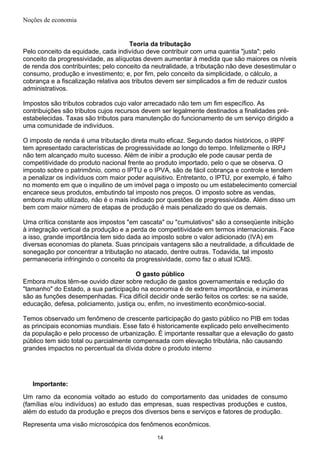 Noções de economia
Teoria da tributação
Pelo conceito da equidade, cada indivíduo deve contribuir com uma quantia "justa"; pelo
conceito da progressividade, as alíquotas devem aumentar à medida que são maiores os níveis
de renda dos contribuintes; pelo conceito da neutralidade, a tributação não deve desestimular o
consumo, produção e investimento; e, por fim, pelo conceito da simplicidade, o cálculo, a
cobrança e a fiscalização relativa aos tributos devem ser simplicados a fim de reduzir custos
administrativos.
Impostos são tributos cobrados cujo valor arrecadado não tem um fim específico. As
contribuições são tributos cujos recursos devem ser legalmente destinados a finalidades pré-
estabelecidas. Taxas são tributos para manutenção do funcionamento de um serviço dirigido a
uma comunidade de indivíduos.
O imposto de renda é uma tributação direta muito eficaz. Segundo dados históricos, o IRPF
tem apresentado características de progressividade ao longo do tempo. Infelizmente o IRPJ
não tem alcançado muito sucesso. Além de inibir a produção ele pode causar perda de
competitividade do produto nacional frente ao produto importado, pelo o que se observa. O
imposto sobre o patrimônio, como o IPTU e o IPVA, são de fácil cobrança e controle e tendem
a penalizar os indivíduos com maior poder aquisitivo. Entretanto, o IPTU, por exemplo, é falho
no momento em que o inquilino de um imóvel paga o imposto ou um estabelecimento comercial
encarece seus produtos, embutindo tal imposto nos preços. O imposto sobre as vendas,
embora muito utilizado, não é o mais indicado por questões de progressividade. Além disso um
bem com maior número de etapas de produção é mais penalizado do que os demais.
Uma crítica constante aos impostos "em cascata" ou "cumulativos" são a conseqüente inibição
à integração vertical da produção e a perda de competitividade em termos internacionais. Face
a isso, grande importância tem sido dada ao imposto sobre o valor adicionado (IVA) em
diversas economias do planeta. Suas principais vantagens são a neutralidade, a dificuldade de
sonegação por concentrar a tributação no atacado, dentre outras. Todavida, tal imposto
permaneceria infringindo o conceito da progressividade, como faz o atual ICMS.
O gasto público
Embora muitos têm-se ouvido dizer sobre redução de gastos governamentais e redução do
"tamanho" do Estado, a sua participação na economia é de extrema importância, e inúmeras
são as funções desempenhadas. Fica difícil decidir onde serão feitos os cortes: se na saúde,
educação, defesa, policiamento, justiça ou, enfim, no investimento econômico-social.
Temos observado um fenômeno de crescente participação do gasto público no PIB em todas
as principais economias mundiais. Esse fato é historicamente explicado pelo envelhecimento
da população e pelo processo de urbanização. É importante ressaltar que a elevação do gasto
público tem sido total ou parcialmente compensada com elevação tributária, não causando
grandes impactos no percentual da dívida dobre o produto interno
Importante:
Um ramo da economia voltado ao estudo do comportamento das unidades de consumo
(famílias e/ou indivíduos) ao estudo das empresas, suas respectivas produções e custos,
além do estudo da produção e preços dos diversos bens e serviços e fatores de produção.
Representa uma visão microscópica dos fenômenos econômicos.
14
 