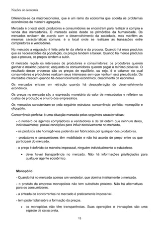 Noções de economia
Diferencia-se da macroeconomia, que é um ramo da economia que aborda os problemas
econômicos de maneira agregada.
Mercado é o local onde produtores e consumidores se encontram para realizar a compra e
venda das mercadorias. O mercado existe desde os primórdios da humanidade. Os
mercados evoluem de acordo com o desenvolvimento da sociedade, mas mantêm as
mesmas características comuns: é o local onde se realizam as transações entre
compradores e vendedores.
No mercado a regulação é feita pela lei da oferta e da procura. Quando há mais produtos
que as necessidades da população, os preços tendem a baixar. Quando há menos produtos
que a procura, os preços tendem a subir.
O mercado regula os interesses de produtores e consumidores: os produtores querem
ganhar o máximo possível; enquanto os consumidores querem pagar o mínimo possível. O
resultado desse processo são os preços de equilíbrio, ou seja, é o patamar no qual
consumidores e produtores realizam seus interesses sem que nenhum seja prejudicado. Os
mercados crescem quando há desenvolvimento econômico, crescimento da economia.
Os mercados entram em retração quando há desaceleração do desenvolvimento
econômico.
Os preços no mercado são a expressão monetária do valor de mercadorias e refletem os
custos de produção e o lucro dos empresários.
Os mercados caracterizam-se pela seguinte estrutura: concorrência perfeita; monopólio e
oligopólio.
Concorrência perfeita: é uma situação marcada pelas seguintes características:
- o número de agentes compradores e vendedores é de tal ordem que nenhum deles,
individualmente, possui condições para influir decisivamente no mercado.
- os produtos são homogêneos podendo ser fabricados por qualquer dos produtores.
- produtores e consumidores têm mobilidade e não há acordo de preço entre os que
participam do mercado.
- o preço é definido de maneira impessoal, ninguém individualmente o estabelece.
• deve haver transparência no mercado. Não há informações privilegiadas para
qualquer agente econômico.
Monopólio
- Quando há no mercado apenas um vendedor, que domina inteiramente o mercado.
- o produto da empresa monopolista não tem substituto próximo. Não há alternativas
para os consumidores.
- a entrada de concorrentes no mercado é praticamente impossível.
- tem poder total sobre a formação do preços.
• os monopólios não têm transparências. Suas operações e transações são uma
espécie de caixa preta.
15
 