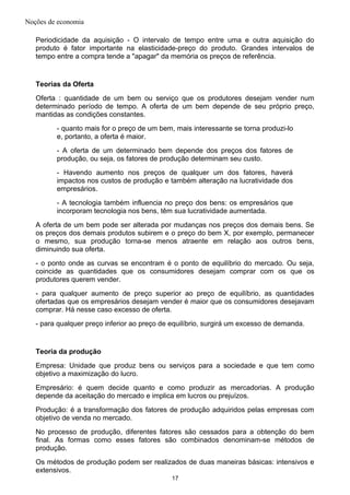 Noções de economia
Periodicidade da aquisição - O intervalo de tempo entre uma e outra aquisição do
produto é fator importante na elasticidade-preço do produto. Grandes intervalos de
tempo entre a compra tende a "apagar" da memória os preços de referência.
Teorias da Oferta
Oferta : quantidade de um bem ou serviço que os produtores desejam vender num
determinado período de tempo. A oferta de um bem depende de seu próprio preço,
mantidas as condições constantes.
- quanto mais for o preço de um bem, mais interessante se torna produzi-lo
e, portanto, a oferta é maior.
- A oferta de um determinado bem depende dos preços dos fatores de
produção, ou seja, os fatores de produção determinam seu custo.
- Havendo aumento nos preços de qualquer um dos fatores, haverá
impactos nos custos de produção e também alteração na lucratividade dos
empresários.
- A tecnologia também influencia no preço dos bens: os empresários que
incorporam tecnologia nos bens, têm sua lucratividade aumentada.
A oferta de um bem pode ser alterada por mudanças nos preços dos demais bens. Se
os preços dos demais produtos subirem e o preço do bem X, por exemplo, permanecer
o mesmo, sua produção torna-se menos atraente em relação aos outros bens,
diminuindo sua oferta.
- o ponto onde as curvas se encontram é o ponto de equilíbrio do mercado. Ou seja,
coincide as quantidades que os consumidores desejam comprar com os que os
produtores querem vender.
- para qualquer aumento de preço superior ao preço de equilíbrio, as quantidades
ofertadas que os empresários desejam vender é maior que os consumidores desejavam
comprar. Há nesse caso excesso de oferta.
- para qualquer preço inferior ao preço de equilíbrio, surgirá um excesso de demanda.
Teoria da produção
Empresa: Unidade que produz bens ou serviços para a sociedade e que tem como
objetivo a maximização do lucro.
Empresário: é quem decide quanto e como produzir as mercadorias. A produção
depende da aceitação do mercado e implica em lucros ou prejuízos.
Produção: é a transformação dos fatores de produção adquiridos pelas empresas com
objetivo de venda no mercado.
No processo de produção, diferentes fatores são cessados para a obtenção do bem
final. As formas como esses fatores são combinados denominam-se métodos de
produção.
Os métodos de produção podem ser realizados de duas maneiras básicas: intensivos e
extensivos.
17
 