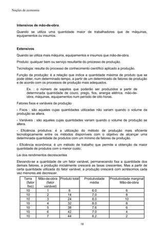 Noções de economia
Intensivos de mão-de-obra.
Quando se utiliza uma quantidade maior de trabalhadores que de máquinas,
equipamentos ou insumos.
Extensivos
Quando se utiliza mais máquina, equipamentos e insumos que mão-de-obra.
Produto: qualquer bem ou serviço resultante do processo de produção.
Tecnologia: resulta do processo de conhecimento científico aplicado a produção.
Função da produção: é a relação que indica a quantidade máxima de produto que se
pode obter, num determinado tempo, a partir de um determinado de fatores de produção
e de acordo com os processos de produção mais adequados.
Ex. : o número de sapatos que poderão ser produzidos a partir de
determinada quantidade de couro, prego, fios, energia elétrica, mão-de-
obra, máquinas, equipamentos num período de oito horas.
Fatores fixos e variáveis de produção
- Fixos : são aqueles cujas quantidades utilizadas não variam quando o volume da
produção se altera.
- Variáveis : são aqueles cujas quantidades variam quando o volume de produção se
altera.
- Eficiência produtiva: é a utilização do método de produção mais eficiente
tecnologicamente entre os métodos disponíveis com o objetivo de alcançar uma
determinada quantidade de produtos com um mínimo de fatores de produção.
- Eficiência econômica: é um método de trabalho que permite a obtenção da maior
quantidade de produtos com o menor custo.
Lei dos rendimentos decrescentes
Elevando-se a quantidade de um fator variável, permanecendo fixa a quantidade dos
demais fatores, a produção inicialmente crescerá as taxas crescentes. Mas a partir de
certa quantidade utilizada do fator variável, a produção crescerá com acréscimos cada
vez menores até decrescer.
Terra
(fator
fixo)
Mão-de-obra
(fator
variável)
Produto total Produtividade
média
Produtividade marginal
Mão-de-obra
10 1 6 6.0 6
10 2 14 7.0 8
10 3 24 8.0 10
10 4 32 8.0 8
10 5 38 7.6 6
10 6 42 7.0 4
10 7 44 6.2 2
18
 