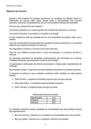 Noções de economia
Objetivos da economia
Estudar a fase material do processo econômico, os resultados do trabalho social e a
distribuição da riqueza. Além disso, estuda ainda a administração dos recursos
escassos, buscando compatibilizá-las com as necessidades ilimitadas da sociedade.
Como se dá o processo de acumulação ?
O produto do trabalho ou a riqueza gerada não é totalmente aplicado no consumo.
Uma parte do produto, e excedente, é investida na produção.
A cada rotação do ciclo da produção tem-se uma quantidade de produto maior que a
anterior.
Uma das características fundamentais da evolução do sistema econômico é a crescente
distância que separa a produção do consumo.
Na antiguidade o produto e o consumo eram bem próximos.
Hoje há uma distância enorme entre o início da produção e o consumo de bens e
serviços.
As atividades produtivas da sociedade contemporânea são articuladas em inúmeras
unidades produtivas que processam os fatores de produção.
A organização e distribuição dos fatores de produção é dirigida pelos organizadores de
produção.
Na produção Fordista : engenheiros e administradores pensavam e os peões operavam.
O conjunto do sistema e suas unidades produtivas estão divididas em três grandes
setores:
• Setor Primário : engloba as atividades próximas aos recursos naturais
• Setor Secundário : é constituído pelas atividades industriais
• Setor Terciário : é integrado pelos serviços em geral
Distribuição setorial do produto
Agropecuária 12,2
Indústria 33,6
Serviços 54,2
As unidades produtivas buscam satisfazer as necessidades dos consumidores através
dos seguintes bens:
• Bens de consumo : destinam-se a satisfazer as necessidades dos consumidores
• Bens de capital : destinam-se a multiplicar a eficiência do trabalho
2
 