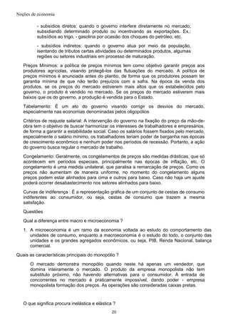Noções de economia
- subsídios diretos: quando o governo interfere diretamente no mercado,
subsidiando determinado produto ou incentivando as exportações. Ex.:
subsídios ao trigo, - gasolina por ocasião dos choques do petróleo, etc.
- subsídios indiretos: quando o governo atua por meio da população,
isentando de tributos certas atividades ou determinados produtos, algumas
regiões ou setores industriais em processo de maturação.
Preços Mínimos: a política de preços mínimos tem como objetivo garantir preços aos
produtores agrícolas, visando protegê-los das flutuações do mercado. A política de
preços mínimos é anunciada antes do plantio, de forma que os produtores possam ter
garantia mínima de que não terão prejuízos com a safra. Na época da venda dos
produtos, se os preços do mercado estiverem mais altos que os estabelecidos pelo
governo, o produto é vendido no mercado. Se os preços do mercado estiverem mais
baixos que os do governo, a produção é vendida para o Estado.
Tabelamento: É um ato do governo visando corrigir os desvios do mercado,
especialmente nas economias denominadas pelos oligopólios
Critérios de reajuste salarial: A intervenção do governo na fixação do preço da mão-de-
obra tem o objetivo de buscar harmonizar os interesses de trabalhadores e empresários,
de forma a garantir a estabilidade social. Caso os salários fossem fixados pelo mercado,
especialmente o salário mínimo, os trabalhadores teriam poder de barganha nas épocas
de crescimento econômico e nenhum poder nos períodos de recessão. Portanto, a ação
do governo busca regular o mercado de trabalho.
Congelamento: Geralmente, os congelamentos de preços são medidas drásticas, que só
acontecem em períodos especiais, principalmente nas épocas de inflação, etc. O
congelamento é uma medida unilateral, que paralisa a remarcação de preços. Como os
preços não aumentam de maneira uniforme, no momento do congelamento alguns
preços podem estar alinhados para cima e outros para baixo. Caso não haja um ajuste
poderá ocorrer desabastecimento nos setores alinhados para baixo.
Curvas de indiferença : É a representação gráfica de um conjunto de cestas de consumo
indiferentes ao consumidor, ou seja, cestas de consumo que trazem a mesma
satisfação.
Questões
Qual a diferença entre macro e microeconomia ?
1. A microeconomia é um ramo da economia voltada ao estudo do comportamento das
unidades de consumo, enquanto a macroeconomia é o estudo do todo, o conjunto das
unidades e os grandes agregados econômicos, ou seja, PIB, Renda Nacional, balança
comercial.
Quais as características principais do monopólio ?
O mercado demonstra monopólio quando neste há apenas um vendedor, que
domina inteiramente o mercado. O produto da empresa monopolista não tem
substituto próximo, não havendo alternativas para o consumidor. A entrada de
concorrentes no mercado é praticamente impossível, dando poder - empresa
monopolista formação dos preços. As operações são consideradas caixas pretas.
O que significa procura inelástica e elástica ?
20
 
