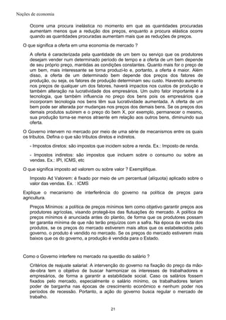 Noções de economia
Ocorre uma procura inelástica no momento em que as quantidades procuradas
aumentam menos que a redução dos preços, enquanto a procura elástica ocorre
quando as quantidades procuradas aumentam mais que as reduções de preços.
O que significa a oferta em uma economia de mercado ?
A oferta é caracterizada pela quantidade de um bem ou serviço que os produtores
desejam vender num determinado período de tempo e a oferta de um bem depende
de seu próprio preço, mantidas as condições constantes. Quanto mais for o preço de
um bem, mais interessante se torna produzi-lo e, portanto, a oferta é maior. Além
disso, a oferta de um determinado bem depende dos preços dos fatores de
produção, ou seja, os fatores de produção determinam seu custo. Havendo aumento
nos preços de qualquer um dos fatores, haverá impactos nos custos de produção e
também alteração na lucratividade dos empresários. Um outro fator importante é a
tecnologia, que também influencia no preço dos bens pois os empresários que
incorporam tecnologia nos bens têm sua lucratividade aumentada. A oferta de um
bem pode ser alterada por mudanças nos preços dos demais bens. Se os preços dos
demais produtos subirem e o preço do bem X, por exemplo, permanecer o mesmo,
sua produção torna-se menos atraente em relação aos outros bens, diminuindo sua
oferta.
O Governo intervem no mercado por meio de uma série de mecanismos entre os quais
os tributos. Defina o que são tributos diretos e indiretos.
- Impostos diretos: são impostos que incidem sobre a renda. Ex.: Imposto de renda.
- Impostos indiretos: são impostos que incluem sobre o consumo ou sobre as
vendas. Ex.: IPI, ICMS, etc
O que significa imposto ad valorem ou sobre valor ? Exemplifique.
Imposto Ad Valorem: é fixado por meio de um percentual (alíquota) aplicado sobre o
valor das vendas. Ex. : ICMS
Explique o mecanismo de interferência do governo na política de preços para
agricultura.
Preços Mínimos: a política de preços mínimos tem como objetivo garantir preços aos
produtores agrícolas, visando protegê-los das flutuações do mercado. A política de
preços mínimos é anunciada antes do plantio, de forma que os produtores possam
ter garantia mínima de que não terão prejuízos com a safra. Na época da venda dos
produtos, se os preços do mercado estiverem mais altos que os estabelecidos pelo
governo, o produto é vendido no mercado. Se os preços do mercado estiverem mais
baixos que os do governo, a produção é vendida para o Estado.
Como o Governo interfere no mercado na questão do salário ?
Critérios de reajuste salarial: A intervenção do governo na fixação do preço da mão-
de-obra tem o objetivo de buscar harmonizar os interesses de trabalhadores e
empresários, de forma a garantir a estabilidade social. Caso os salários fossem
fixados pelo mercado, especialmente o salário mínimo, os trabalhadores teriam
poder de barganha nas épocas de crescimento econômico e nenhum poder nos
períodos de recessão. Portanto, a ação do governo busca regular o mercado de
trabalho.
21
 