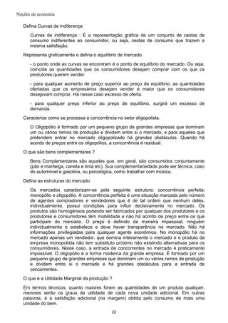 Noções de economia
Defina Curvas de indiferença
Curvas de indiferença : É a representação gráfica de um conjunto de cestas de
consumo indiferentes ao consumidor, ou seja, cestas de consumo que trazem a
mesma satisfação.
Represente graficamente e defina o equilíbrio de mercado.
- o ponto onde as curvas se encontram é o ponto de equilíbrio do mercado. Ou seja,
coincide as quantidades que os consumidores desejam comprar com os que os
produtores querem vender.
- para qualquer aumento de preço superior ao preço de equilíbrio, as quantidades
ofertadas que os empresários desejam vender é maior que os consumidores
desejavam comprar. Há nesse caso excesso de oferta.
- para qualquer preço inferior ao preço de equilíbrio, surgirá um excesso de
demanda.
Caracterize como se processa a concorrência no setor oligopolista.
O Oligopólio é formado por um pequeno grupo de grandes empresas que dominam
um ou vários ramos de produção e dividem entre si o mercado, e para aqueles que
pretendem entrar no mercado oligopolizado há grandes obstáculos. Quando há
acordo de preços entre os oligopólios, a concorrência é residual.
O que são bens complementares ?
Bens Complementares são aqueles que, em geral, são consumidos conjuntamente
(pão e manteiga, caneta e tinta etc). Sua complementariedade pode ser técnica, caso
do automóvel e gasolina, ou psicológica, como trabalhar com música.
Defina as estruturas do mercado
Os mercados caracterizam-se pela seguinte estrutura: concorrência perfeita;
monopólio e oligopólio. A concorrência perfeita é uma situação marcada pelo número
de agentes compradores e vendedores que é de tal ordem que nenhum deles,
individualmente, possui condições para influir decisivamente no mercado. Os
produtos são homogêneos podendo ser fabricados por qualquer dos produtores e os
produtores e consumidores têm mobilidade e não há acordo de preço entre os que
participam do mercado. O preço é definido de maneira impessoal, ninguém
individualmente o estabelece e deve haver transparência no mercado. Não há
informações privilegiadas para qualquer agente econômico. No monopólio há no
mercado apenas um vendedor, que domina inteiramente o mercado e o produto da
empresa monopolista não tem substituto próximo não existindo alternativas para os
consumidores. Neste caso, a entrada de concorrentes no mercado é praticamente
impossível. O oligopólio é a forma moderna da grande empresa. É formado por um
pequeno grupo de grandes empresas que dominam um ou vários ramos de produção
e dividem entre si o mercado e há grandes obstáculos para a entrada de
concorrentes.
O que é a Utilidade Marginal da produção ?
Em termos técnicos, quanto maiores forem as quantidades de um produto qualquer,
menores serão os graus de utilidade de cada nova unidade adicional. Em outras
palavras, é a satisfação adicional (na margem) obtida pelo consumo de mais uma
unidade do bem.
22
 