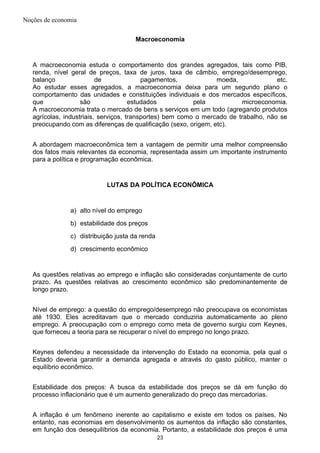 Noções de economia
Macroeconomia
A macroeconomia estuda o comportamento dos grandes agregados, tais como PIB,
renda, nível geral de preços, taxa de juros, taxa de câmbio, emprego/desemprego,
balanço de pagamentos, moeda, etc.
Ao estudar esses agregados, a macroeconomia deixa para um segundo plano o
comportamento das unidades e constituições individuais e dos mercados específicos,
que são estudados pela microeconomia.
A macroeconomia trata o mercado de bens s serviços em um todo (agregando produtos
agrícolas, industriais, serviços, transportes) bem como o mercado de trabalho, não se
preocupando com as diferenças de qualificação (sexo, origem, etc).
A abordagem macroeconômica tem a vantagem de permitir uma melhor compreensão
dos fatos mais relevantes da economia, representada assim um importante instrumento
para a política e programação econômica.
LUTAS DA POLÍTICA ECONÔMICA
a) alto nível do emprego
b) estabilidade dos preços
c) distribuição justa da renda
d) crescimento econômico
As questões relativas ao emprego e inflação são consideradas conjuntamente de curto
prazo. As questões relativas ao crescimento econômico são predominantemente de
longo prazo.
Nível de emprego: a questão do emprego/desemprego não preocupava os economistas
até 1930. Eles acreditavam que o mercado conduziria automaticamente ao pleno
emprego. A preocupação com o emprego como meta de governo surgiu com Keynes,
que forneceu a teoria para se recuperar o nível do emprego no longo prazo.
Keynes defendeu a necessidade da intervenção do Estado na economia, pela qual o
Estado deveria garantir a demanda agregada e através do gasto público, manter o
equilíbrio econômico.
Estabilidade dos preços: A busca da estabilidade dos preços se dá em função do
processo inflacionário que é um aumento generalizado do preço das mercadorias.
A inflação é um fenômeno inerente ao capitalismo e existe em todos os países, No
entanto, nas economias em desenvolvimento os aumentos da inflação são constantes,
em função dos desequilíbrios da economia. Portanto, a estabilidade dos preços é uma
23
 