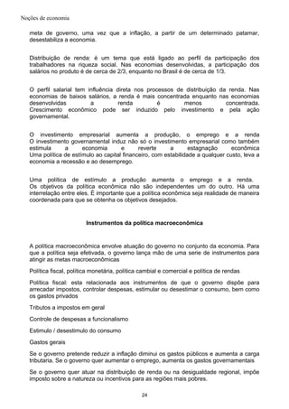 Noções de economia
meta de governo, uma vez que a inflação, a partir de um determinado patamar,
desestabiliza a economia.
Distribuição de renda: é um tema que está ligado ao perfil da participação dos
trabalhadores na riqueza social. Nas economias desenvolvidas, a participação dos
salários no produto é de cerca de 2/3, enquanto no Brasil é de cerca de 1/3.
O perfil salarial tem influência direta nos processos de distribuição da renda. Nas
economias de baixos salários, a renda é mais concentrada enquanto nas economias
desenvolvidas a renda é menos concentrada.
Crescimento econômico pode ser induzido pelo investimento e pela ação
governamental.
O investimento empresarial aumenta a produção, o emprego e a renda
O investimento governamental induz não só o investimento empresarial como também
estimula a economia e reverte a estagnação econômica
Uma política de estímulo ao capital financeiro, com estabilidade a qualquer custo, leva a
economia a recessão e ao desemprego.
Uma política de estímulo a produção aumenta o emprego e a renda.
Os objetivos da política econômica não são independentes um do outro. Há uma
interrelação entre eles. É importante que a política econômica seja realidade de maneira
coordenada para que se obtenha os objetivos desejados.
Instrumentos da política macroeconômica
A política macroeconômica envolve atuação do governo no conjunto da economia. Para
que a política seja efetivada, o governo lança mão de uma serie de instrumentos para
atingir as metas macroeconômicas
Política fiscal, política monetária, política cambial e comercial e política de rendas
Política fiscal: esta relacionada aos instrumentos de que o governo dispõe para
arrecadar impostos, controlar despesas, estimular ou desestimar o consumo, bem como
os gastos privados
Tributos a impostos em geral
Controle de despesas a funcionalismo
Estimulo / desestimulo do consumo
Gastos gerais
Se o governo pretende reduzir a inflação diminui os gastos públicos e aumenta a carga
tributaria. Se o governo quer aumentar o emprego, aumenta os gastos governamentais
Se o governo quer atuar na distribuição de renda ou na desigualdade regional, impõe
imposto sobre a natureza ou incentivos para as regiões mais pobres.
24
 
