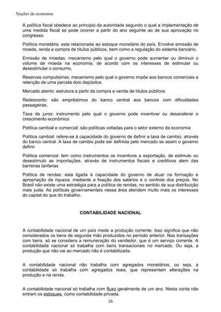 Noções de economia
A política fiscal obedece ao principio da autoridade segundo o qual a implementação de
uma medida fiscal só pode ocorrer a partir do ano seguinte ao de sua aprovação no
congresso.
Política monetária: esta relacionada ao estoque monetário do país. Envolve emissão de
moeda, renda e compra de títulos públicos, bem como a regulação do sistema bancário.
Emissão de moedas: mecanismo pelo qual o governo pode aumentar ou diminuir o
volume de moeda na economia, de acordo com os interesses de estimular ou
desestimular o consumo.
Reservas compulsórias: mecanismo pelo qual o governo impõe aos bancos comerciais a
retenção de uma parcela dois depósitos
Mercado aberto: estrutura a partir da compra e venda de títulos públicos
Redesconto: são empréstimos do banco central aos bancos com dificuldades
passageiras.
Taxa de juros: instrumento pelo qual o governo pode incentivar ou desacelerar o
crescimento econômico
Política cambial e comercial: são políticas voltadas para o setor externo da economia
Política cambial: refere-se à capacidade do governo de definir a taxa de cambio, através
do banco central. A taxa de cambio pode ser definida pelo mercado se assim o governo
definir
Política comercial: tem como instrumentos os incentivos a exportação, de estimulo ou
desestimulo as importações, através de instrumentos fiscais e creditivos alem das
barreiras tarifarias
Política de rendas: esta ligada à capacidade do governo de atuar na formação e
apropriação da riqueza, mediante a fixação dos salários e o controle dos preços. No
Brasil não existe uma estratégia para a política de rendas, no sentido de sua distribuição
mais justa. As políticas governamentais nessa área atendem muito mais os interesses
do capital do que do trabalho.
CONTABILIDADE NACIONAL
A contabilidade nacional de um país mede a produção corrente. Isso significa que não
considerados os bens de segunda mão produzidos no período anterior. Nas transações
com bens, só se considera a remuneração do vendedor, que é um serviço corrente. A
contabilidade nacional só trabalha com bens transacionais no mercado. Ou seja, a
produção que não vai ao mercado não é contabilizada.
A contabilidade nacional não trabalha com agregados monetários, ou seja, a
contabilidade só trabalha com agregados reais, que representam alterações na
produção e na renda.
A contabilidade nacional só trabalha com fluxo geralmente de um ano. Nesta conta não
entram os estoques, como contabilidade privada.
25
 