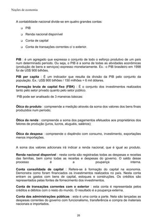 Noções de economia
A contabilidade nacional divide-se em quatro grandes contas:
 PIB
 Renda nacional disponível
 Conta de capital
 Conta de transações correntes c/ o exterior.
PIB : é um agregado que expressa o conjunto de todo o esforço produtivo de um país
num determinado período. Ou seja, o PIB é a soma de todas as atividades econômicas
(produção de bens e serviços) expresso monetariamente. Ex.: o PIB brasileiro em 1998
foi de US$ 900 bilhões.
PIB per capita : É um indicador que resulta da divisão da PIB pelo conjunto da
população. Ex.: US$ 900 bilhões / 150 milhões = 6 mil dólares.
Formação bruta de capital fixo (FBK) : É o conjunto dos investimentos realizados
tanto pelo setor privado quanto pelo setor público.
PIB pode ser analisado de 3 maneiras básicas:
Ótica do produto : compreende a medição através da soma dos valores dos bens finais
produzidos num período;
Ótica da renda : compreende a soma dos pagamentos efetuados aos proprietários dos
fatores de produção (juros, lucros, aluguéis, salários);
Ótica da despesa : compreende o dispêndio com consumo, investimento, exportações
menos importações.
A soma dos valores adicionais irá indicar a renda nacional, que é igual ao produto.
Renda nacional disponível : nesta conta são registradas todas as despesas e receitas
das famílias, bem como todas as receitas e despesas do governo. O saldo desse
processo é a poupança interna.
Conta consolidada de capital : Refere-se à formação do capital na economia.
Demonstra como foram financiados os investimentos realizados no país. Nesta conta
entram os gastos com bens de capital, estoques e construções. Os créditos são
representados pelas fontes de fornecimento dos investimentos.
Conta de transações correntes com o exterior : esta conta é representada pelos
créditos e débitos com o resto do mundo. O resultado é a poupança externa.
Conta das administrações públicas : esta é uma conta a parte. Nela são lançadas as
despesas correntes do governo com funcionalismo, transferência e compra de materiais
nacionais e importados.
26
 