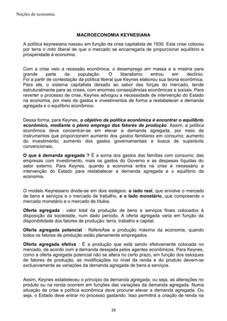 Noções de economia
MACROECONOMIA KEYNESIANA
A política keynesiana nasceu em função da crise capitalista de 1930. Esta crise colocou
por terra o mito liberal de que o mercado se encarregaria de proporcionar equilíbrio e
prosperidade à economia.
Com a crise veio a recessão econômica, o desemprego em massa e a miséria para
grande parte da população. O liberalismo entrou em declínio.
Foi a partir de contestação da política liberal que Keynes elaborou sua teoria econômica.
Para ele, o sistema capitalista deixado ao sabor das forças do mercado, tende
estruturalmente para as crises, com enormes conseqüências econômicas e sociais. Para
reverter o processo de crise, Keynes advogou a necessidade de intervenção do Estado
na economia, por meio de gastos e investimentos de forma a restabelecer a demanda
agregada e o equilíbrio econômico.
Dessa forma, para Keynes, o objetivo da política econômica é encontrar o equilíbrio
econômico, mediante o pleno emprego dos fatores de produção. Assim, a política
econômica deve concentrar-se em elevar a demanda agregada, por meio de
instrumentos que proporcionem aumento dos gastos familiares em consumo; aumento
do investimento; aumento dos gastos governamentais e busca de superávits
convencionais.
O que é demanda agregada ? É a soma dos gastos das famílias com consumo; das
empresas com investimento, mais os gastos do Governo e as despesas líquidas do
setor externo. Para Keynes, quando a economia entra na crise é necessário a
intervenção do Estado para restabelecer a demanda agregada e o equilíbrio da
economia.
O modelo Keynesiano divide-se em dois estágios: o lado real, que envolve o mercado
de bens e serviços e o mercado de trabalho, e o lado monetário, que compreende o
mercado monetário e o mercado de títulos.
Oferta agregada : valor total da produção de bens e serviços finais colocados à
disposição da sociedade, num dado período. A oferta agregada varia em função da
disponibilidade dos fatores de produção: terra, trabalho e capital.
Oferta agregada potencial : RefereÀse a produção máxima da economia, quando
todos os fatores de produção estão plenamente empregados.
Oferta agregada efetiva : É a produção que está sendo efetivamente colocada no
mercado, de acordo com a demanda desejada pelos agentes econômicos. Para Keynes,
como a oferta agregada potencial não se altera no certo prazo, em função dos estoques
de fatores de produção, as modificações no nível da renda e do produto devem-se
exclusivamente as variações da demanda agregada de bens e serviços.
Assim, Keynes estabeleceu o princípio da demanda agregada, ou seja, as alterações no
produto ou na renda ocorrem em funções das variações da demanda agregada. Numa
situação de crise a política econômica deve procurar elevar a demanda agregada. Ou
seja, o Estado deve entrar no processo gastando. Isso permitirá a criação de renda na
28
 