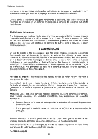 Noções de economia
economia e as empresas sentir-se-ão estimuladas a aumentar a produção com o
aumento da produção eleva-se o emprego e a renda assim sucessivamente.
Dessa forma, a economia recupera novamente o equilíbrio, pois esse processo de
retomada da produção em um setor se irradiará para o conjunto da economia num efeito
multiplicador.
Multiplicador Keynesiano
É o fenômeno pelo qual um gasto, quer em forma governamental ou privado, provoca
num efeito multiplicador nos vários setores da economia. Ou seja, o aumento da renda
de um setor significa que assalariados e empresários gastarão sua renda em outros
setores, que por sua vez gastarão na compra de outros bens e serviços e assim
continuadamente.
O LADO MONETÁRIO
O uso da moeda é tão generalizado que fica difícil imaginar o sistema econômico
funcionando sem a intervenção da moeda. No entanto, há milhares de anos, seres
humanos trocavam suas mercadorias sem a necessidade do dinheiro. Era a troca direta.
Com o desenvolvimento das forças produtivas criou-se o excedente entre os diversos
produtores, o que possibilitou o desenvolvimento das trocas e, posteriormente, a
introdução do dinheiro como intermediário. O dinheiro possuiu várias formas até chegar
ao formato atual. Nos primórdios da troca foi a concha, peles, sal e depois apareceu o
dinheiro metálico e o dinheiro de papel.
Funções da moeda : Intermediária das trocas; medida de valor; reserva de valor e
instrumento de poder.
Intermediário de trocas : nesta função o dinheiro funciona como intermediador e
facilitador da circulação das mercadorias. Deduz o tempo das transações comerciais,
generaliza a capacidade aquisitiva e possibilita ao possuidor escolher o momento da
compra.
Medida de valor : os bens e serviços trocados passam a ter, como denominador comum,
seus valores expressos em unidades monetárias. Isso proporciona as seguintes
vantagens:
 Cria um sistema de preços, tornando possível a atuação mais racional de produtores
e consumidores.
 Torna possível a contabilização da atividade econômica e a administração da
produção.
Reserva de valor : a moeda possibilita poder de compra com grande rapidez e tem
imediata aceitação por todos os agentes econômicos, em função da liquidez.
Instrumento de poder : a acumulação da moeda no sistema capitalista funciona como
instrumento de poder político, econômico e social.
Política monetária
29
 