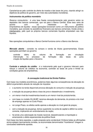 Noções de economia
Caracteriza-se pelo controle da oferta de moeda e das taxas de juros, visando atingir os
objetivos da política do governo, por meio das autoridades monetárias.
Instrumentos da política monetária
Reserva compulsória : é uma taxa fixada compulsoriamente pelo governo sobre os
depósitos dos bancos comerciais, que vai para o Banco Central. Essa taxa varia de
acordo com os interesses do governo.
Empréstimos de liquidez : essas operações funcionam como um instrumento da política
monetária, que consiste na assistência financeira aos bancos comerciais. Existe ainda o
interbancário, pelo qual os próprios bancos comerciais líquidos emprestam aos não
líquidos.
Nas operações compulsórias o Banco Central funciona como o Banco dos Bancos.
Mercado aberto : consiste na compra e venda de títulos governamentais. Essas
operações permitam ao governo:
controle diário do volume de formação em circulação
intervenção no processo de formação das taxas de juros
criação de liquidez para o Governo
Controle e seleção do crédito : é o instrumento pelo qual o governo intervem para
reduzir o volume de créditos na economia, controlar as taxas de juros e limitar as
condições gerais de empréstimos.
A concepção tradicional da Dívida Pública
Com base nos modelos econômicos, podemos listar algumas conseqüências da elevação do
déficit orçamentário através de redução de impostos:
• o aumento na renda disponível provoca elevação do consumo e redução da poupança;
• a redução da poupança eleva a taxa de juros e desestimula o investimento;
• um menor nível de investimentos levará a um menor nível de produto/renda;
• com base no modelo IS-LM-BP, teremos elevação da demanda, do produto e do nível
de emprego apenas no Curto Prazo;
• no Longo Prazo, os efeitos serão apenas a elevação no nível geral de preços;
• com a redução da poupança, temos superávits na conta de capital e déficit na conta-
corrente, implicando em endividamento da nação;
• há ainda uma valorização da moeda nacional, desestimulando a importação e
amenizando o efeito expansionista da política fiscal.
Com base nos itens expostos, a ação proposta seria condenável. Embora todas as afirmações
acima estejam teoricamente corretas, os economistas denominados "ricardianos" chegam a
conclusões totalmente opostas.
30
 