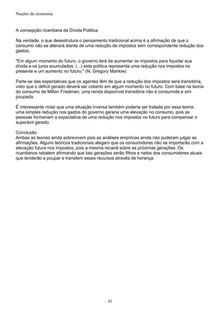 Noções de economia
A concepção ricardiana da Dívida Pública
Na verdade, o que desestrutura o pensamento tradicional acima é a afirmação de que o
consumo não se alterará diante de uma redução de impostos sem correspondente redução dos
gastos.
"Em algum momento do futuro, o governo terá de aumentar os impostos para liquidar sua
dívida e os juros acumulados. (...) esta política representa uma redução nos impostos no
presente e um aumento no futuro." (N. Gregory Mankiw)
Parte-se das expectativas que os agentes têm de que a redução dos impostos será transitória,
visto que o déficit gerado deverá ser coberto em algum momento no futuro. Com base na teoria
do consumo de Milton Friedman, uma renda disponível transitória não é consumida e sim
poupada.
É interessante notar que uma situação inversa também poderia ser tratada por essa teoria:
uma simples redução nos gastos do governo geraria uma elevação no consumo, pois as
pessoas formariam a expectativa de uma redução nos impostos no futuro para compensar o
superávit gerado.
Conclusão
Ambas as teorias ainda sobrevivem pois as análises empíricas ainda não puderam julgar as
afirmações. Alguns teóricos tradicionais alegam que os consumidores não se importarão com a
elevação futura nos impostos, pois a mesma recairá sobre as próximas gerações. Os
ricardianos rebatem afirmando que tais gerações serão filhos e netos dos consumidores atuais
que tenderão a poupar e transferir esses recursos através de herança.
31
 
