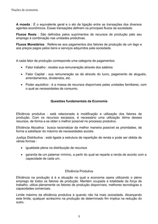 Noções de economia
A moeda : É o equivalente geral e o elo de ligação entre as transações dos diversos
agentes econômicos. Essas transações definem os principais fluxos da sociedade.
Fluxos Reais : São definidos pelos suprimentos de recursos de produção pelo seu
emprego e combinação nas unidades produtivas.
Fluxos Monetários : Refere-se aos pagamentos dos fatores de produção de um lago e
aos preços pagos pelos bens e serviços adquiridos pela sociedade.
A cada fator de produção corresponde uma categoria de pagamentos:
• Fator trabalho : recebe sua remuneração através dos salários
• Fator Capital : sua remuneração se dá através do lucro, pagamento de aluguéis,
arrendamentos, dividendos, etc.
• Poder aquisitivo : é a massa de recursos disponíveis pelas unidades familiares, com
o qual as necessidades de consumo.
Questões fundamentais da Economia
Eficiência produtiva : está relacionada à modificação e utilização dos fatores de
produção. Com os recursos escassos, é necessário uma utilização ótima desses
recursos, de forma a se obter o melhor possível no processo produtivo.
Eficiência Alocativa : busca racionalizar da melhor maneira possível as prioridades, de
forma a satisfazer do máximo de necessidades sociais.
Justiça Distributiva : está ligada a estrutura de repartição de renda e pode ser obtida de
várias formas :
• igualdade plena na distribuição de recursos
• garantia de um patamar mínimo, a partir do qual se reparte a renda de acordo com a
capacidade de cada um.
Eficiência Produtiva
Eficiência na produção à é a situação no qual a economia opera utilizando o pleno
emprego de todos os fatores de produção. Mantém ocupada a totalidade da força de
trabalho, utiliza plenamente os fatores de produção disponíveis, melhores tecnologias e
capacidades comerciais.
Limite máximo da eficiência produtiva à quando não há mais ociosidade. Alcançando
este limite, qualquer acréscimo na produção de determinado fim implica na redução do
outro.
5
 