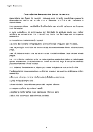 Noções de economia
Características das economias liberais de mercado
Automatismo das forças de mercado : segundo essa corrente econômica a economia
desenvolve-se melhor de acordo com a liberdade econômica de produtores e
consumidores.
à como consumidores : os cidadãos têm liberdade para adquirir os bens e serviços que
mais lhe ajudam
à como produtores, os empresários têm liberdade de produzir aquilo que melhor
satisfaça as necessidades dos consumidores, desde que lhe traga uma recompensa
econômica.
os mecanismos reguladores do mercado :
à o ponto de equilíbrio entre produtores e consumidores é regulado pelo mercado.
à se há produção maior que as necessidades dos consumidores deverá haver baixa de
preço.
à se há produção menor que as necessidades dos consumidores deverá haver alta de
preços.
à a concorrência : A disputa entre os vários agentes econômicos pelo mercado impede
que os empresários conspirem contra a ordem social e os força a colocar no mercado
produtos melhores e mais baratos.
à no processo de concorrência, alguns produtores prosperam e outros vão à ruína.
Fundamentados nesses princípios, os liberais propõem as seguintes práticas na ordem
econômica:
à Governo mínimo e mínima interferência do Estado na economia.
à Livre iniciativa empresarial
à Para o Estado, deverá haver apenas três funções básicas:
a proteger o país de agressão e invasão
a explicar e manter certas obras públicas de interesse geral
a zelar pela observação dos contratos privados.
8
 