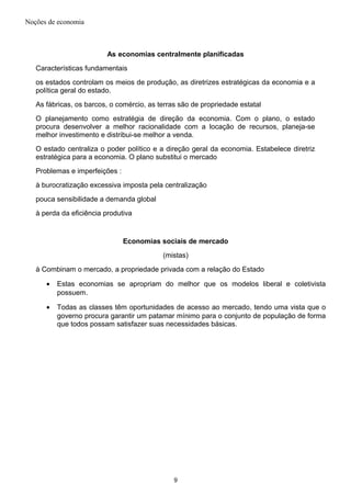 Noções de economia
As economias centralmente planificadas
Características fundamentais
os estados controlam os meios de produção, as diretrizes estratégicas da economia e a
política geral do estado.
As fábricas, os barcos, o comércio, as terras são de propriedade estatal
O planejamento como estratégia de direção da economia. Com o plano, o estado
procura desenvolver a melhor racionalidade com a locação de recursos, planeja-se
melhor investimento e distribui-se melhor a venda.
O estado centraliza o poder político e a direção geral da economia. Estabelece diretriz
estratégica para a economia. O plano substitui o mercado
Problemas e imperfeições :
à burocratização excessiva imposta pela centralização
pouca sensibilidade a demanda global
à perda da eficiência produtiva
Economias sociais de mercado
(mistas)
à Combinam o mercado, a propriedade privada com a relação do Estado
• Estas economias se apropriam do melhor que os modelos liberal e coletivista
possuem.
• Todas as classes têm oportunidades de acesso ao mercado, tendo uma vista que o
governo procura garantir um patamar mínimo para o conjunto de população de forma
que todos possam satisfazer suas necessidades básicas.
9
 