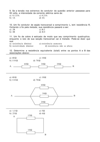 9. Se a tensão nos extremos do condutor da questão anterior passasse para
50 volts, a intensidade da corrente elétrica seria de:
a) 0,125A c) 0,25A
b) 1A d) 4A
10. Um fio condutor de seção transversal e comprimento L, tem resistência R.
Cortando o fio pela metade, sua resistência passará a ser:
a) 2R c) R/2
b) 4R d) R/4
11. Um fio de cobre é esticado de modo que seu comprimento quadruplica,
enquanto o raio de sua secção transversal cai à metade. Pode-se dizer que
sua:
a) resistência diminui c) resistência aumenta
b) resistividade diminui d) resistência não se altera
12. Determine a resistência equivalente (total) entre os pontos A e B das
associações abaixo:
a) 40 Ω c) 10 Ω
b) 110 Ω d) 70 Ω
a) 40 Ω c) 10 Ω
b) 110 Ω d) 70 Ω
a) 1,5 Ω c) 5Ω
b) 25 Ω d) 6Ω
A B
60Ω 30Ω 20Ω
A B
30Ω
20Ω
60Ω
15Ω
15Ω
10Ω
A
B
 