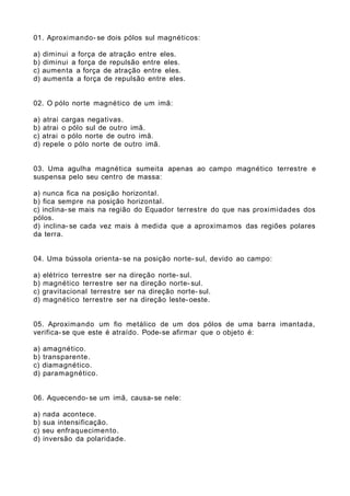 01. Aproximando- se dois pólos sul magnéticos:
a) diminui a força de atração entre eles.
b) diminui a força de repulsão entre eles.
c) aumenta a força de atração entre eles.
d) aumenta a força de repulsão entre eles.
02. O pólo norte magnético de um imã:
a) atrai cargas negativas.
b) atrai o pólo sul de outro imã.
c) atrai o pólo norte de outro imã.
d) repele o pólo norte de outro imã.
03. Uma agulha magnética sumeita apenas ao campo magnético terrestre e
suspensa pelo seu centro de massa:
a) nunca fica na posição horizontal.
b) fica sempre na posição horizontal.
c) inclina-se mais na região do Equador terrestre do que nas proximidades dos
pólos.
d) inclina-se cada vez mais à medida que a aproximamos das regiões polares
da terra.
04. Uma bússola orienta- se na posição norte- sul, devido ao campo:
a) elétrico terrestre ser na direção norte- sul.
b) magnético terrestre ser na direção norte- sul.
c) gravitacional terrestre ser na direção norte- sul.
d) magnético terrestre ser na direção leste-oeste.
05. Aproximando um fio metálico de um dos pólos de uma barra imantada,
verifica-se que este é atraído. Pode-se afirmar que o objeto é:
a) amagnético.
b) transparente.
c) diamagnético.
d) paramagnético.
06. Aquecendo- se um imã, causa-se nele:
a) nada acontece.
b) sua intensificação.
c) seu enfraquecimento.
d) inversão da polaridade.
 