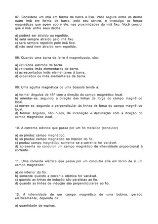 07. Considere um imã em forma de barra e fixo. Você segura entre os dedos
outro imã em forma de barra, pelo seu centro, e investiga as forças
magnéticas que agem sobre ele, nas proximidades do imã fixo. Você conclui
que o imã entre seus dedos:
a) poderá ser atraído ou repelido.
b) será sempre atraído pelo imã fixo.
c) será sempre repelido pelo imã fixo.
d) não será nem atraído nem repelido.
08. Quando uma barra de ferro é magnetizada, são:
a) retirados elétrons da barra.
b) retirados imãs elementares da barra.
c) acrescentados imãs elementares à barra.
d) ordenados os imãs elementares da barra.
09. Uma agulha magnética de uma bússola tende a:
a) formar ângulos de 45º com a direção do campo magnético local.
b) orientar- se, segundo a direção das linhas de força do campo magnético
local.
c) mover- se, segundo a perpendicular às linhas de força do campo magnético
local.
d) formar ângulos, não nulos, de inclinação e declinação com a direção do
campo magnético local.
10. A corrente elétrica que passa por um fio metálico (condutor)
a) só produz campo magnético.
b) só produz campo magnético no interior do fio.
c) produz campo magnético somente se a corrente for variável.
d) apresenta no condutor um campo magnético de intensidade proporcional à
corrente.
11. Uma corrente elétrica que passa por um condutor cria em torno de si um
campo magnético:
a) no interior do fio.
b) somente quando a corrente elétrica for variável.
c) quando as linhas de indução são paralelas ao fio.
d) quando as linhas de indução são perpendiculares ao fio.
12. A intensidade de um campo magnético de uma bobina, gerado
eletricamente, depende da:
a) quantidade de espiras.
 