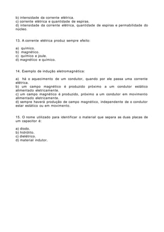 b) intensidade da corrente elétrica.
c) corrente elétrica e quantidade de espiras.
d) intensidade da corrente elétrica, quantidade de espiras e permabilidade do
núcleo.
13. A corrente elétrica produz sempre efeito:
a) químico.
b) magnético.
c) químico e joule.
d) magnético e químico.
14. Exemplo de indução eletromagnética:
a) há o aquecimento de um condutor, quando por ele passa uma corrente
elétrica.
b) um campo magnético é produzido próximo a um condutor estático
alimentado eletricamente.
c) um campo magnético é produzido, próximo a um condutor em movimento
alimentado eletricamente.
d) sempre haverá produção de campo magnético, independente de o condutor
estar estático ou em movimento.
15. O nome utilizado para identificar o material que separa as duas placas de
um capacitor é:
a) diodo.
b) hidrólito.
c) dielétrico.
d) material indutor.
 