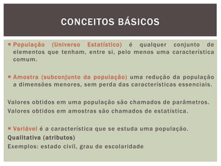  População (Universo Estatístico) é qualquer conjunto de
elementos que tenham, entre si, pelo menos uma característica
comum.
 Amostra (subconjunto da população) uma redução da população
a dimensões menores, sem perda das características essenciais.
Valores obtidos em uma população são chamados de parâmetros.
Valores obtidos em amostras são chamados de estatística.
 Variável é a característica que se estuda uma população.
Qualitativa (atributos)
Exemplos: estado civil, grau de escolaridade
CONCEITOS BÁSICOS
 