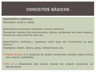 Quantitativa (números)
Exemplos: salário, idade
Quantitativa discreta (somente valores inteiros)
Exemplos: número de nascimentos, óbitos, acidentes em uma rodovia,
alunos de uma sala de aula etc.
Quantitativa contínua ( qualquer valor seja ele fracionário ou seja
inteiro)
Exemplos: idade, altura, peso, temperatura etc.
 Dados brutos é o conjunto de dados numéricos obtidos após crítica
dos valores coletados.
 Rol é a disposição dos dados brutos em ordem crescente ou
decrescente.
CONCEITOS BÁSICOS
 