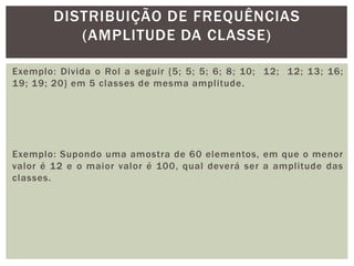 Exemplo: Divida o Rol a seguir {5; 5; 5; 6; 8; 10; 12; 12; 13; 16;
19; 19; 20} em 5 classes de mesma amplitude.
Exemplo: Supondo uma amostra de 60 elementos, em que o menor
valor é 12 e o maior valor é 100, qual deverá ser a amplitude das
classes.
DISTRIBUIÇÃO DE FREQUÊNCIAS
(AMPLITUDE DA CLASSE)
 