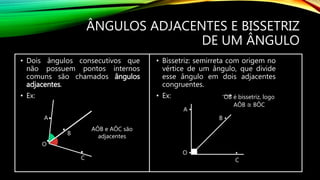 ÂNGULOS ADJACENTES E BISSETRIZ
DE UM ÂNGULO
• Dois ângulos consecutivos que
não possuem pontos internos
comuns são chamados ângulos
adjacentes.
• Ex:
•
•
•
•
A
O
B
C
AÔB e AÔC são
adjacentes
• Bissetriz: semirreta com origem no
vértice de um ângulo, que divide
esse ângulo em dois adjacentes
congruentes.
• Ex:
A •
O •
B •
•
C
OB é bissetriz, logo
AÔB ≅ BÔC
 