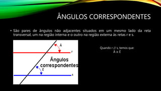 ÂNGULOS CORRESPONDENTES
• São pares de ângulos não adjacentes situados em um mesmo lado da reta
transversal, um na região interna e o outro na região externa às retas r e s.
r
s
Quando r // s, temos que:
Â ≅ Ê
Â
Ê
 