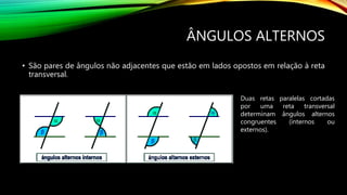 ÂNGULOS ALTERNOS
• São pares de ângulos não adjacentes que estão em lados opostos em relação à reta
transversal.
Duas retas paralelas cortadas
por uma reta transversal
determinam ângulos alternos
congruentes (internos ou
externos).
 