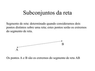 Subconjuntos da reta Segmento de reta: determinado quando consideramos dois pontos distintos sobre uma reta; estes pontos serão os extremos do segmento de reta. A B Os pontos A e B são os extremos do segmento de reta AB 