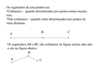 Os segmentos de reta podem ser: Colineares – quando determinados por pontos numa mesma reta. Não colineares – quando estão determinados por pontos de retas distintas. A B C Os segmentos AB e BC são colineares na figura acima, mas não o são na figura abaixo.  A B C 