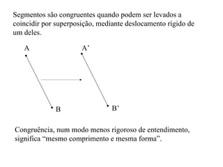 Segmentos são congruentes quando podem ser levados a coincidir por superposição, mediante deslocamento rígido de um deles. A B A’ B’ Congruência, num modo menos rigoroso de entendimento, significa “mesmo comprimento e mesma forma”. 