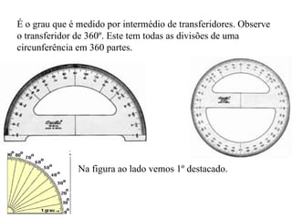 É o grau que é medido por intermédio de transferidores. Observe o transferidor de 360º. Este tem todas as divisões de uma circunferência em 360 partes. Na figura ao lado vemos 1º destacado. 