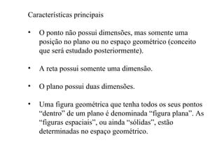 Características principais O ponto não possui dimensões, mas somente uma posição no plano ou no espaço geométrico (conceito que será estudado posteriormente). A reta possui somente uma dimensão. O plano possui duas dimensões. Uma figura geométrica que tenha todos os seus pontos “dentro” de um plano é denominada “figura plana”. As “figuras espaciais”, ou ainda “sólidas”, estão determinadas no espaço geométrico. 