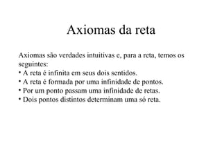 Axiomas da reta Axiomas são verdades intuitivas e, para a reta, temos os seguintes: A reta é infinita em seus dois sentidos. A reta é formada por uma infinidade de pontos. Por um ponto passam uma infinidade de retas. Dois pontos distintos determinam uma só reta. 