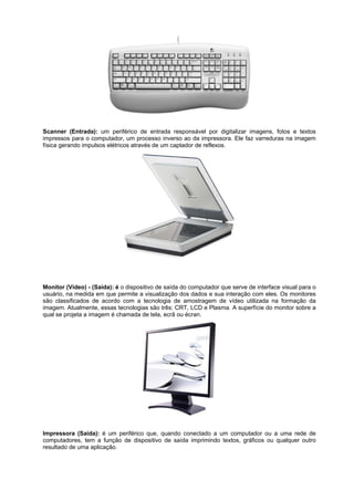 Scanner (Entrada): um periférico de entrada responsável por digitalizar imagens, fotos e textos
impressos para o computador, um processo inverso ao da impressora. Ele faz varreduras na imagem
física gerando impulsos elétricos através de um captador de reflexos.

Monitor (Vídeo) - (Saída): é o dispositivo de saída do computador que serve de interface visual para o
usuário, na medida em que permite a visualização dos dados e sua interação com eles. Os monitores
são classificados de acordo com a tecnologia de amostragem de vídeo utilizada na formação da
imagem. Atualmente, essas tecnologias são três: CRT, LCD e Plasma. A superfície do monitor sobre a
qual se projeta a imagem é chamada de tela, ecrã ou écran.

Impressora (Saída): é um periférico que, quando conectado a um computador ou a uma rede de
computadores, tem a função de dispositivo de saída imprimindo textos, gráficos ou qualquer outro
resultado de uma aplicação.

 