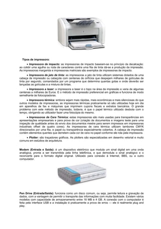 Tipos de impressora:
 Impressora de impacto: as impressoras de impacto baseiam-se no princípio da decalcação:
ao colidir uma agulha ou roda de caracteres contra uma fita de tinta dá-se a produção da impressão.
As impressoras margarida e impressoras matriciais são exemplos de impressoras de impacto.
 Impressora de jato de tinta: as impressoras a jato de tinta utilizam sistemas dotados de uma
cabeça de impressão ou cabeçote com centenas de orifícios que despejam milhares de gotículas de
tinta por segundo, comandados por um programa que determina quantas gotas e onde deverão ser
lançadas as gotículas e a mistura de tintas.
 Impressora a laser: a impressora a laser é o topo na área da impressão e varia de algumas
centenas a milhares de Euros. E o método de impressão preferencial em gráficas e funciona de modo
semelhante às fotocopiadoras.
 Impressora térmica: embora sejam mais rápidas, mais econômicas e mais silenciosas do que
outros modelos de impressoras, as impressoras térmicas praticamente só são utilizadas hoje em dia
em aparelhos de fax e máquinas que imprimem cupons fiscais e extratos bancários. O grande
problema com este método de impressão, todavia, é que o papel térmico utilizado desbota com o
tempo, obrigando ao utilizador fazer uma fotocópia do mesmo.
 Impressoras de Cera Térmica: estas impressoras são mais usadas para transparências em
apresentações empresariais e para prova de cor (criação de documentos e imagens teste para uma
inspeção de qualidade antes do envio dos documentos mestre para serem impressos em impressoras
industriais offset de quatro cores). As impressoras de cera térmica utilizam tambores CMYK
direcionados por uma fita, e papel ou transparência especialmente cobertos. A cabeça de impressão
contém elementos quentes que derretem cada cor de cera no papel conforme ele rola pela impressora.
 Plotter: são traçadores gráficos. As plotters são especializadas em desenho vetorial e muito
comuns em estúdios de arquitetura.
Modem (Entrada e Saída): é um dispositivo eletrônico que modula um sinal digital em uma onda
analógica, pronta a ser transmitida pela linha telefônica, e que demodula o sinal analógico e o
reconverte para o formato digital original. Utilizado para conexão à Internet, BBS, ou a outro
computador.

Pen Drive (Entrada/Saída): funciona como um disco comum, ou seja, permite leitura e gravação de
dados, com a vantagem de permitir o transporte das informações com muita facilidade. Existem vários
modelos com capacidade de armazenamento entre 16 MB e 4 GB. A conexão com o computador é
feita pela interface USB e a instalação é praticamente a prova de erros — ele é realmente plug and
play.

 